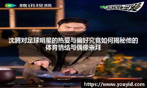 沈腾对足球明星的热爱与偏好究竟如何揭秘他的体育情结与偶像崇拜